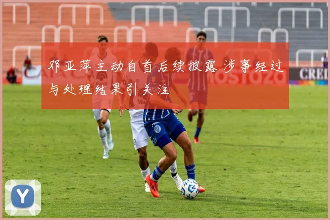 邓亚萍主动自首后续披露 涉事经过与处理结果引关注