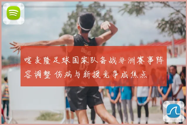 喀麦隆足球国家队备战非洲赛事阵容调整 伤病与新援竞争成焦点