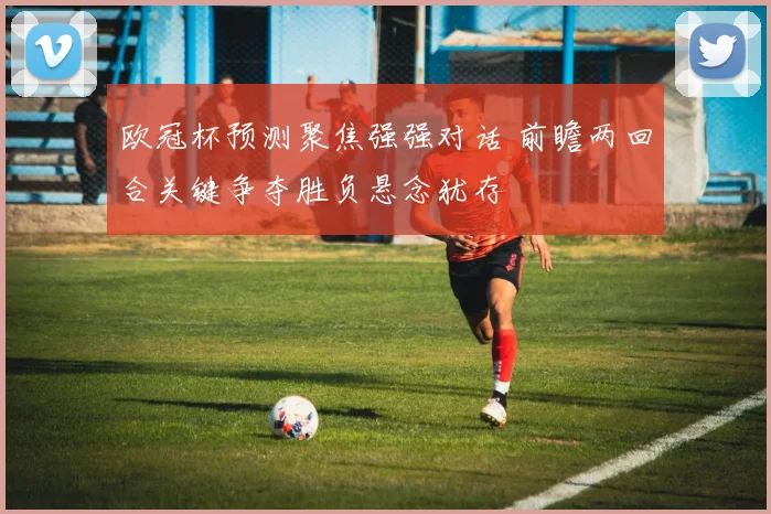 欧冠杯预测聚焦强强对话 前瞻两回合关键争夺胜负悬念犹存