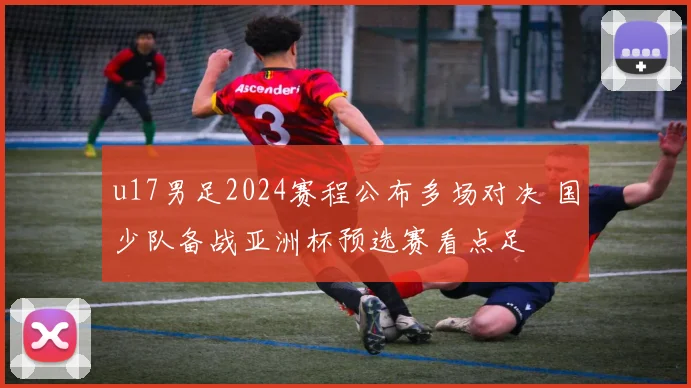 u17男足2024赛程公布多场对决 国少队备战亚洲杯预选赛看点足