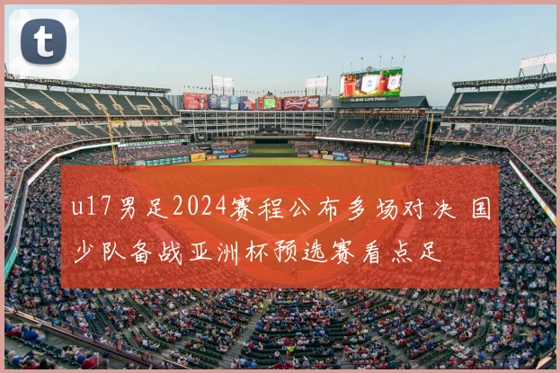 u17男足2024赛程公布多场对决 国少队备战亚洲杯预选赛看点足