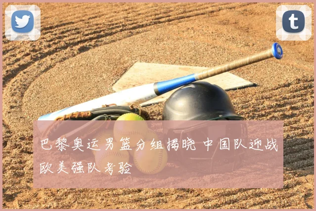 巴黎奥运男篮分组揭晓 中国队迎战欧美强队考验