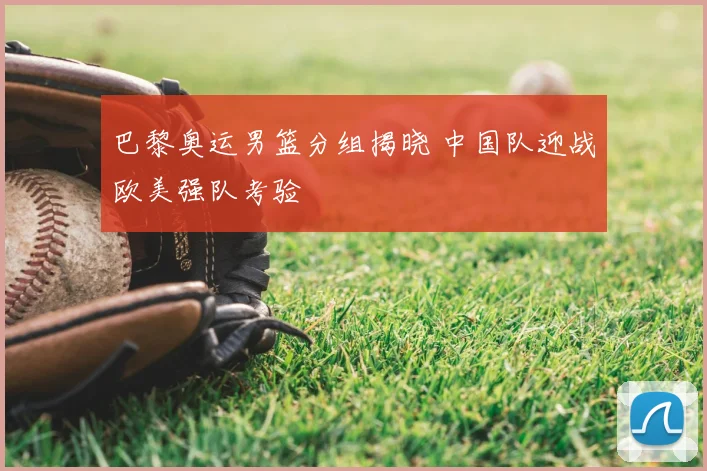 巴黎奥运男篮分组揭晓 中国队迎战欧美强队考验