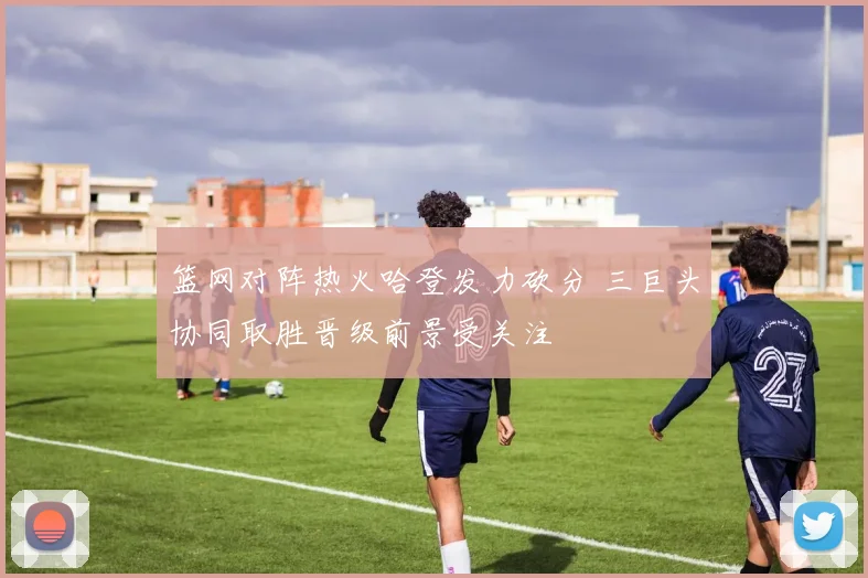 篮网对阵热火哈登发力砍分 三巨头协同取胜晋级前景受关注