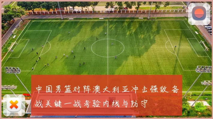 中国男篮对阵澳大利亚冲击强敌 备战关键一战考验内线与防守