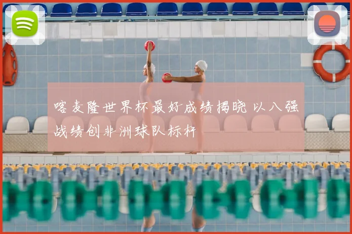 喀麦隆世界杯最好成绩揭晓 以八强战绩创非洲球队标杆