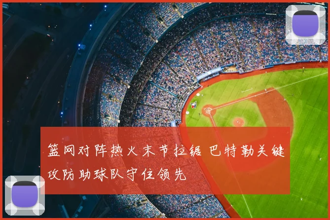篮网对阵热火末节拉锯 巴特勒关键攻防助球队守住领先