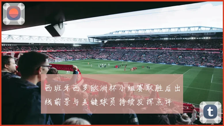 西班牙西罗欧洲杯小组赛取胜后出线前景与关键球员持续发挥点评