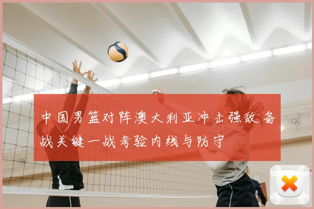 中国男篮对阵澳大利亚冲击强敌 备战关键一战考验内线与防守