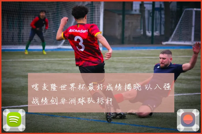 喀麦隆世界杯最好成绩揭晓 以八强战绩创非洲球队标杆