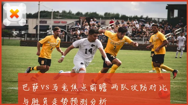 巴萨vs马竞焦点前瞻 两队攻防对比与胜负走势预测分析
