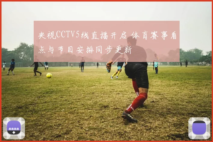 央视CCTV5线直播开启 体育赛事看点与节目安排同步更新