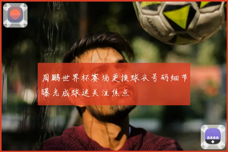 周鹏世界杯赛场更换球衣号码细节曝光成球迷关注焦点