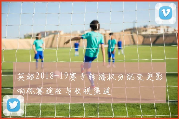 英超2018-19赛季转播权分配变更影响观赛途径与收视渠道