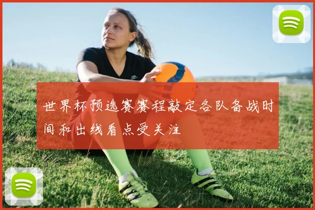 世界杯预选赛赛程敲定各队备战时间和出线看点受关注