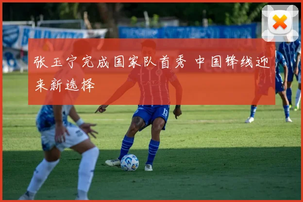 张玉宁完成国家队首秀 中国锋线迎来新选择