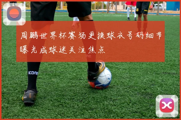 周鹏世界杯赛场更换球衣号码细节曝光成球迷关注焦点