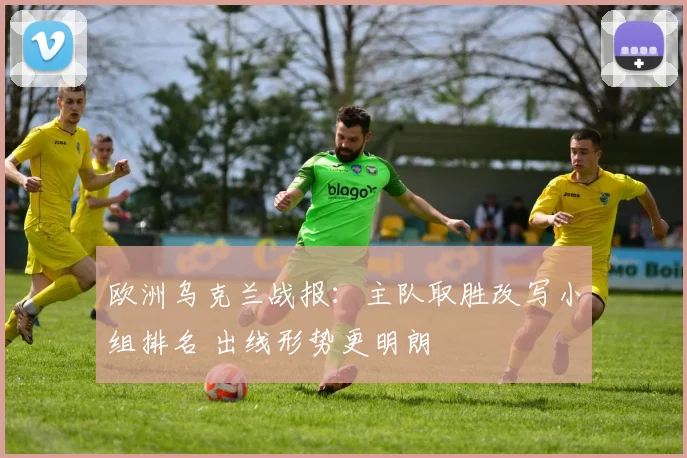 欧洲乌克兰战报:主队取胜改写小组排名 出线形势更明朗