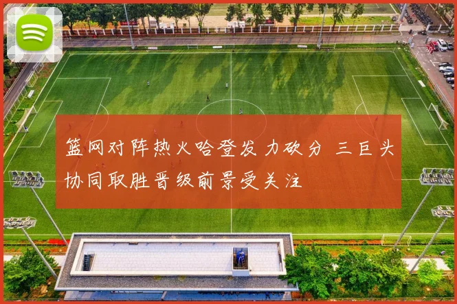 篮网对阵热火哈登发力砍分 三巨头协同取胜晋级前景受关注