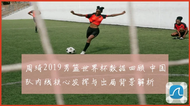 周琦2019男篮世界杯数据回顾 中国队内线核心发挥与出局背景解析