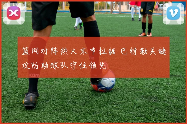 篮网对阵热火末节拉锯 巴特勒关键攻防助球队守住领先