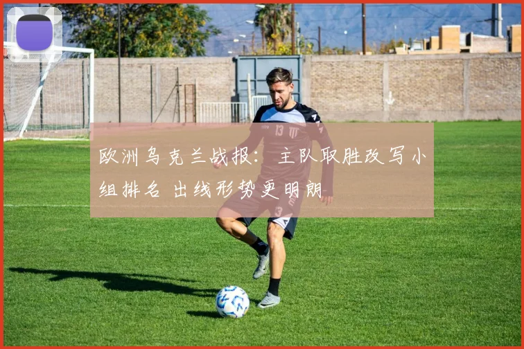 欧洲乌克兰战报:主队取胜改写小组排名 出线形势更明朗