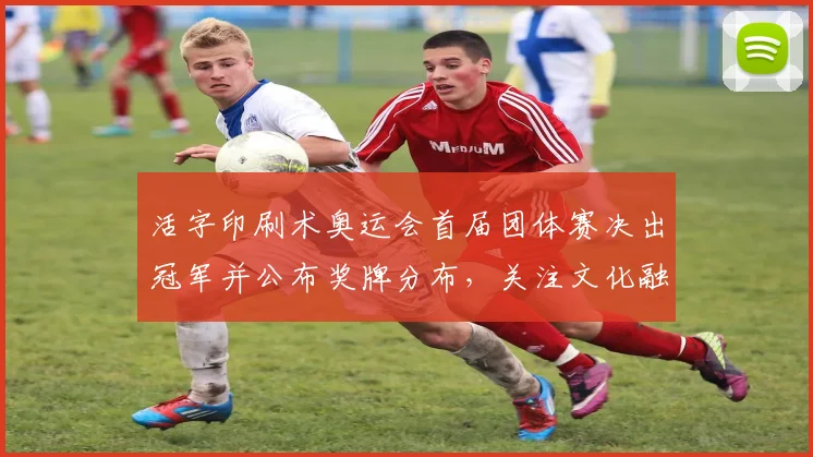 活字印刷术奥运会首届团体赛决出冠军并公布奖牌分布,关注文化融合看点