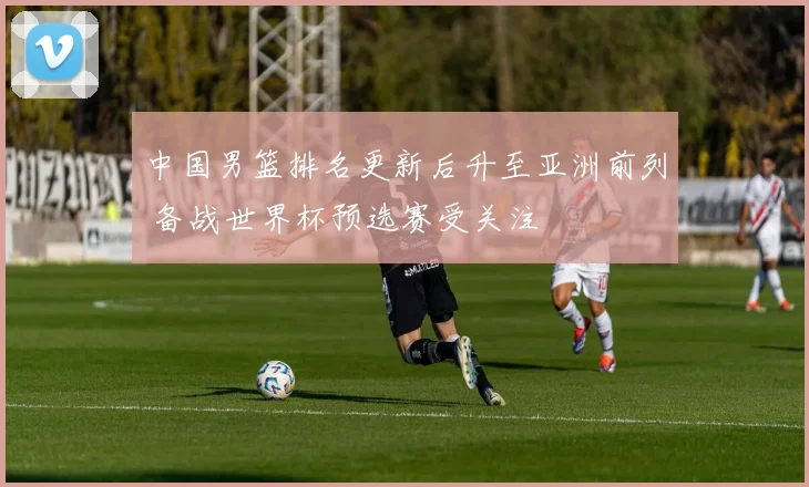 中国男篮排名更新后升至亚洲前列 备战世界杯预选赛受关注
