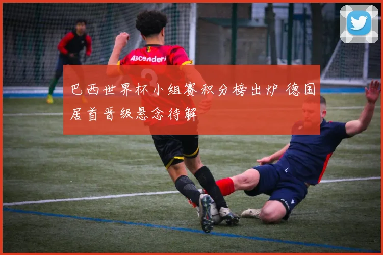 巴西世界杯小组赛积分榜出炉 德国居首晋级悬念待解
