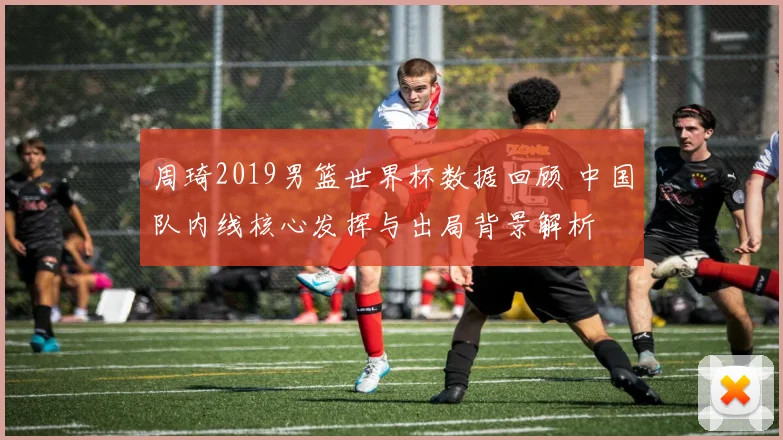周琦2019男篮世界杯数据回顾 中国队内线核心发挥与出局背景解析