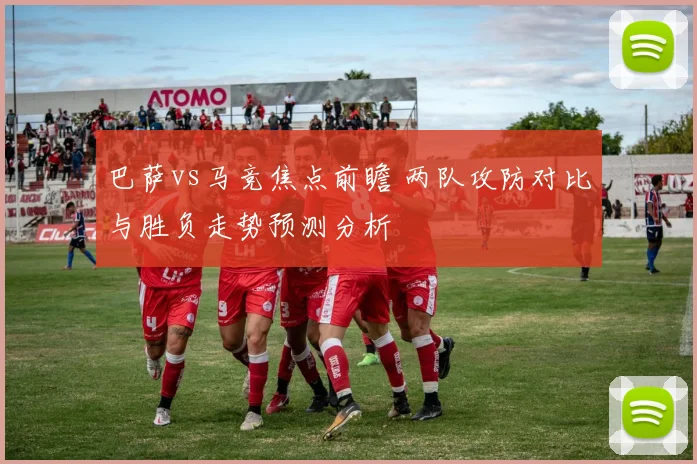 巴萨vs马竞焦点前瞻 两队攻防对比与胜负走势预测分析