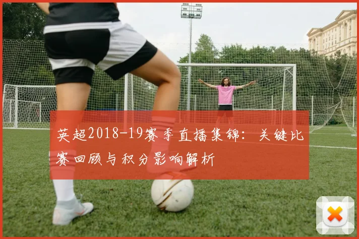 英超2018-19赛季直播集锦:关键比赛回顾与积分影响解析