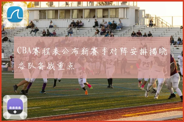 CBA赛程表公布新赛季对阵安排揭晓各队备战重点