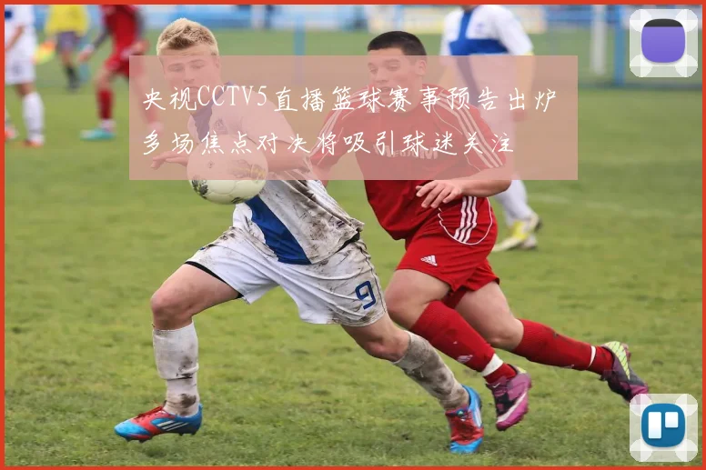 央视CCTV5直播篮球赛事预告出炉 多场焦点对决将吸引球迷关注