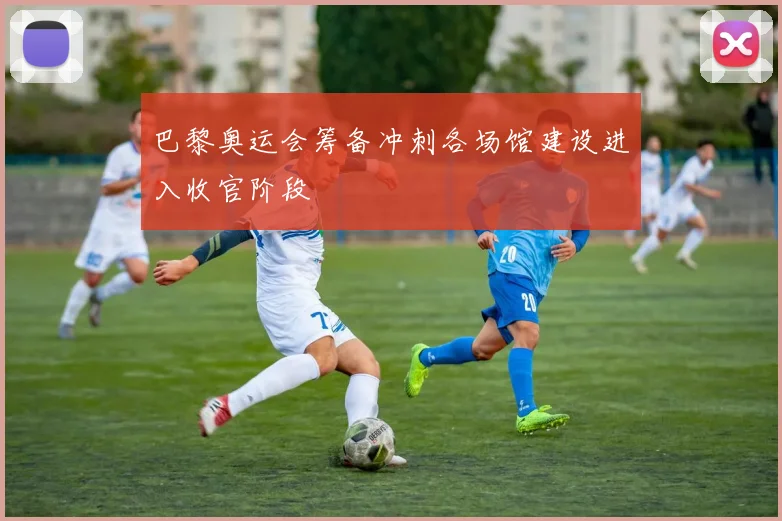 巴黎奥运会筹备冲刺各场馆建设进入收官阶段
