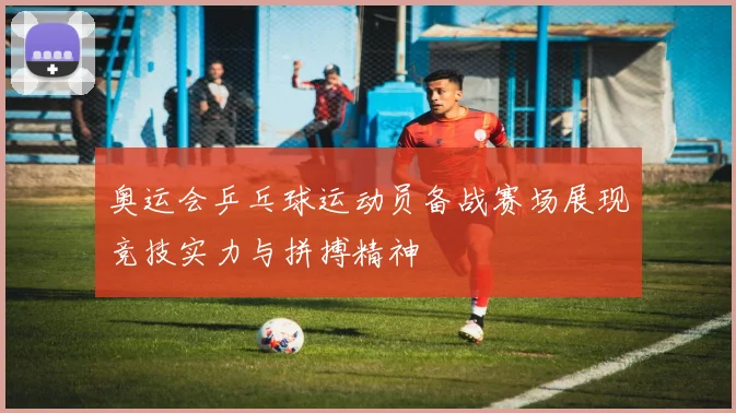 奥运会乒乓球运动员备战赛场展现竞技实力与拼搏精神