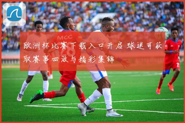 欧洲杯比赛下载入口开启 球迷可获取赛事回放与精彩集锦
