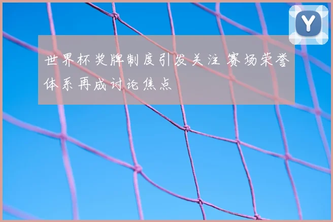 世界杯奖牌制度引发关注 赛场荣誉体系再成讨论焦点