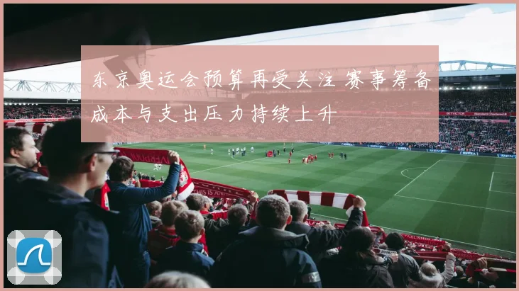 东京奥运会预算再受关注 赛事筹备成本与支出压力持续上升