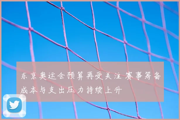 东京奥运会预算再受关注 赛事筹备成本与支出压力持续上升