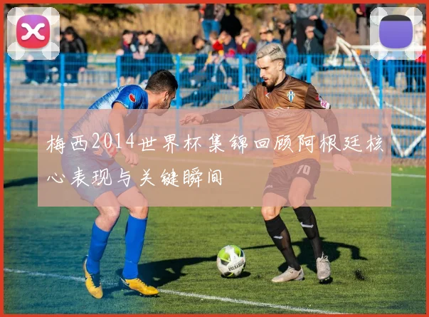 梅西2014世界杯集锦回顾阿根廷核心表现与关键瞬间