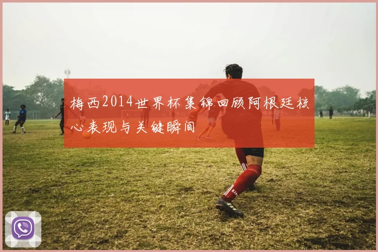 梅西2014世界杯集锦回顾阿根廷核心表现与关键瞬间